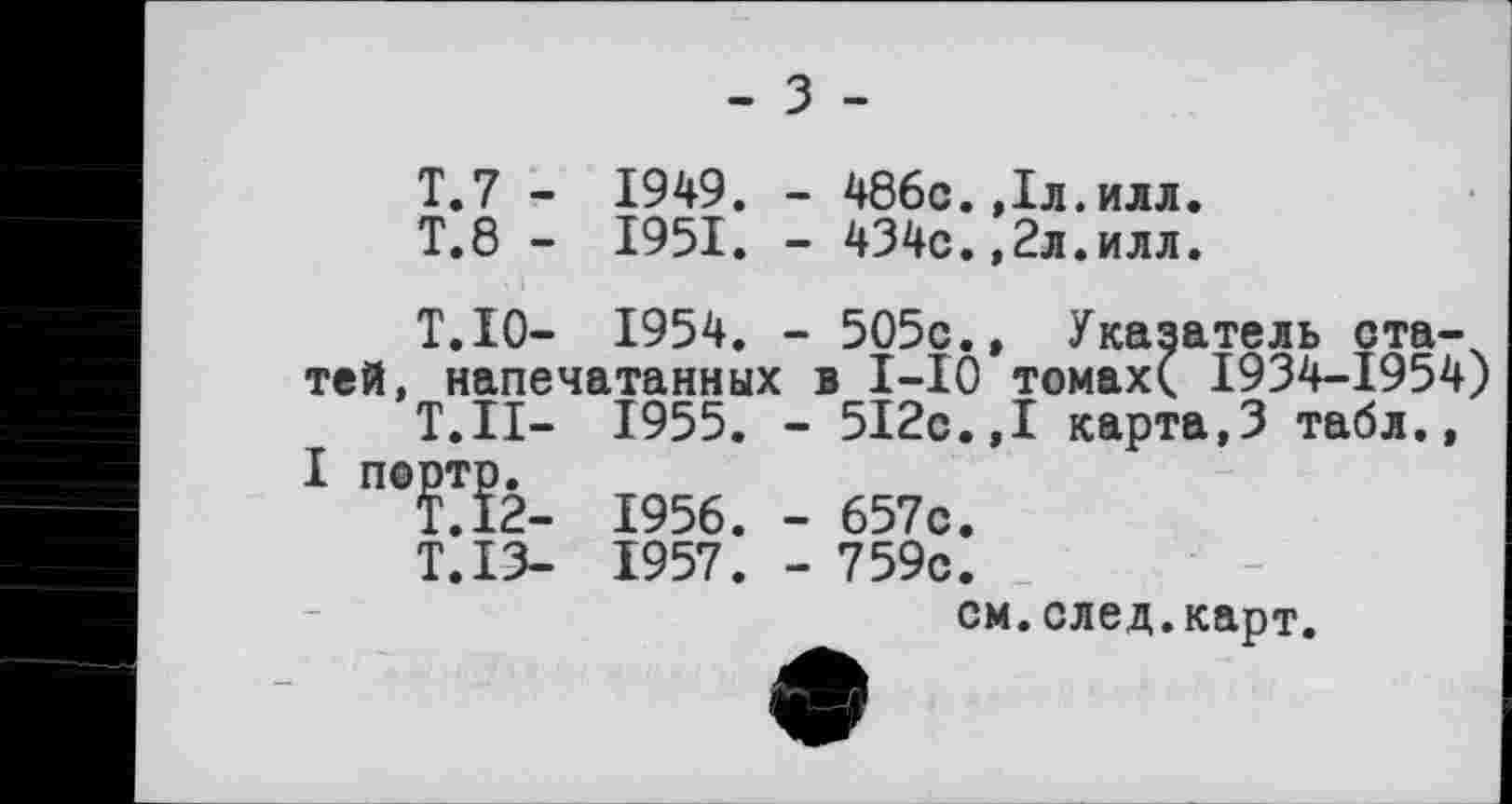 ﻿- з -
T.7 - 1949. - 486с. Дл.илл.
T.8 - 1951. - 434с.,2л.илл.
■ і
T.10- 1954. - 505с., Указатель статей, напечатанных в І-ІО томах( 1934-1954)
Т.ІІ— 1955. - 5І2с.,І карта,3 табл., І портр.
Т.Ї2- 1956. - 657с.
Т.ІЗ- 1957. - 759с.
см.след.карт.
ф